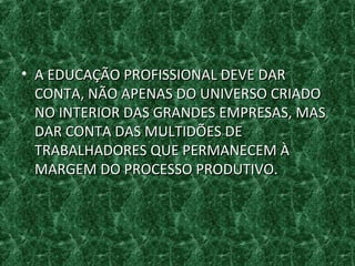 • A EDUCAÇÃO PROFISSIONAL DEVE DARA EDUCAÇÃO PROFISSIONAL DEVE DAR
CONTA, NÃO APENAS DO UNIVERSO CRIADOCONTA, NÃO APENAS DO UNIVERSO CRIADO
NO INTERIOR DAS GRANDES EMPRESAS, MASNO INTERIOR DAS GRANDES EMPRESAS, MAS
DAR CONTA DAS MULTIDÕES DEDAR CONTA DAS MULTIDÕES DE
TRABALHADORES QUE PERMANECEM ÀTRABALHADORES QUE PERMANECEM À
MARGEM DO PROCESSO PRODUTIVO.MARGEM DO PROCESSO PRODUTIVO.
 