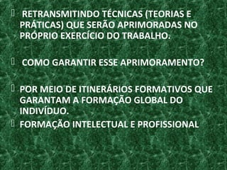  RETRANSMITINDO TÉCNICAS (TEORIAS E
PRÁTICAS) QUE SERÃO APRIMORADAS NO
PRÓPRIO EXERCÍCIO DO TRABALHO.
 COMO GARANTIR ESSE APRIMORAMENTO?
 POR MEIO DE ITINERÁRIOS FORMATIVOS QUE
GARANTAM A FORMAÇÃO GLOBAL DO
INDIVÍDUO.
 FORMAÇÃO INTELECTUAL E PROFISSIONAL
 