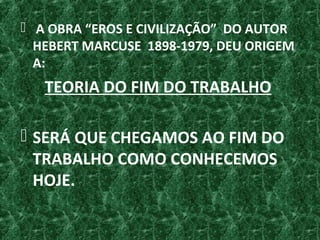  A OBRA “EROS E CIVILIZAÇÃO” DO AUTOR
HEBERT MARCUSE 1898-1979, DEU ORIGEM
A:
TEORIA DO FIM DO TRABALHO
 SERÁ QUE CHEGAMOS AO FIM DO
TRABALHO COMO CONHECEMOS
HOJE.
 