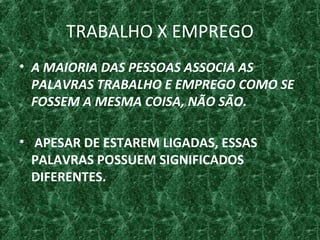 TRABALHO X EMPREGO
• A MAIORIA DAS PESSOAS ASSOCIA AS
PALAVRAS TRABALHO E EMPREGO COMO SE
FOSSEM A MESMA COISA, NÃO SÃO.
• APESAR DE ESTAREM LIGADAS, ESSAS
PALAVRAS POSSUEM SIGNIFICADOS
DIFERENTES.
 