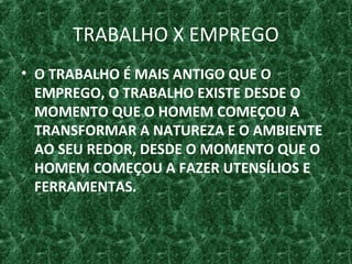 TRABALHO X EMPREGO
• O TRABALHO É MAIS ANTIGO QUE O
EMPREGO, O TRABALHO EXISTE DESDE O
MOMENTO QUE O HOMEM COMEÇOU A
TRANSFORMAR A NATUREZA E O AMBIENTE
AO SEU REDOR, DESDE O MOMENTO QUE O
HOMEM COMEÇOU A FAZER UTENSÍLIOS E
FERRAMENTAS.
 