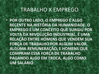 TRABALHO X EMPREGO
• POR OUTRO LADO, O EMPREGO É ALGO
RECENTE NA HISTÓRIA DA HUMANIDADE. O
EMPREGO É UM CONCEITO QUE SURGIU POR
VOLTA DA REVOLUÇÃO INDUSTRIAL, É UMA
RELAÇÃO ENTRE HOMENS QUE VENDEM SUA
FORÇA DE TRABALHO POR ALGUM VALOR,
ALGUMA REMUNERAÇÃO, E HOMENS QUE
COMPRAM ESSA FORÇA DE TRABALHO
PAGANDO ALGO EM TROCA, ALGO COMO
UM SALÁRIO.
 