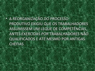 • A REORGANIZAÇÃO DO PROCESSOA REORGANIZAÇÃO DO PROCESSO
PRODUTIVO EXIGIU QUE OS TRABALHADORESPRODUTIVO EXIGIU QUE OS TRABALHADORES
ASSUMISSEM UM LEQUE DE COMPETÊNCIAS,ASSUMISSEM UM LEQUE DE COMPETÊNCIAS,
ANTES EXERCIDAS POR TRABALHADORES NÃOANTES EXERCIDAS POR TRABALHADORES NÃO
QUALIFICADOS E ATÉ MESMO POR ANTIGASQUALIFICADOS E ATÉ MESMO POR ANTIGAS
CHEFIASCHEFIAS
 