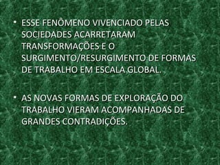 • ESSE FENÔMENO VIVENCIADO PELASESSE FENÔMENO VIVENCIADO PELAS
SOCIEDADES ACARRETARAMSOCIEDADES ACARRETARAM
TRANSFORMAÇÕES E OTRANSFORMAÇÕES E O
SURGIMENTO/RESURGIMENTO DE FORMASSURGIMENTO/RESURGIMENTO DE FORMAS
DE TRABALHO EM ESCALA GLOBAL.DE TRABALHO EM ESCALA GLOBAL.
• AS NOVAS FORMAS DE EXPLORAÇÃO DOAS NOVAS FORMAS DE EXPLORAÇÃO DO
TRABALHO VIERAM ACOMPANHADAS DETRABALHO VIERAM ACOMPANHADAS DE
GRANDES CONTRADIÇÕES.GRANDES CONTRADIÇÕES.
 