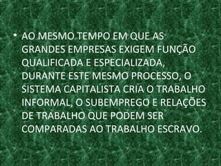 • AO MESMO TEMPO EM QUE AS
GRANDES EMPRESAS EXIGEM FUNÇÃO
QUALIFICADA E ESPECIALIZADA,
DURANTE ESTE MESMO PROCESSO, O
SISTEMA CAPITALISTA CRIA O TRABALHO
INFORMAL, O SUBEMPREGO E RELAÇÕES
DE TRABALHO QUE PODEM SER
COMPARADAS AO TRABALHO ESCRAVO.
 