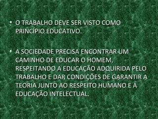 • O TRABALHO DEVE SER VISTO COMOO TRABALHO DEVE SER VISTO COMO
PRINCÍPIO EDUCATIVO.PRINCÍPIO EDUCATIVO.
• A SOCIEDADE PRECISA ENCONTRAR UMA SOCIEDADE PRECISA ENCONTRAR UM
CAMINHO DE EDUCAR O HOMEM,CAMINHO DE EDUCAR O HOMEM,
RESPEITANDO A EDUCAÇÃO ADQUIRIDA PELORESPEITANDO A EDUCAÇÃO ADQUIRIDA PELO
TRABALHO E DAR CONDIÇÕES DE GARANTIR ATRABALHO E DAR CONDIÇÕES DE GARANTIR A
TEORIA JUNTO AO RESPEITO HUMANO E ATEORIA JUNTO AO RESPEITO HUMANO E A
EDUCAÇÃO INTELECTUAL.EDUCAÇÃO INTELECTUAL.
 