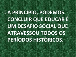 A PRINCÍPIO, PODEMOS
CONCLUIR QUE EDUCAR É
UM DESAFIO SOCIAL QUE
ATRAVESSOU TODOS OS
PERÍODOS HISTÓRICOS.
 
