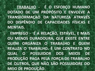 TRABALHO - É O ESFORÇO HUMANO
DOTADO DE UM PROPÓSITO E ENVOLVE A
TRANSFORMAÇAO DA NATUREZA ATRAVÉS
DO DISPÊNDIO DE CAPACIDADES FÍSICAS E
MENTAIS.
 EMPREGO - É A RELAÇÃO, ESTÁVEL, E MAIS
OU MENOS DURADOURA, QUE EXISTE ENTRE
QUEM ORGANIZA O TRABALHO E QUEM
REALIZA O TRABALHO. É UM CONTRATO NO
QUAL O POSSUIDOR DOS MEIOS DE
PRODUÇÃO PAGA PELA FORÇA-DE-TRABALHO
DE OUTROS, QUE NÃO SÃO POSSUIDORE DO
MEIO DE PRODUÇÃO.
 
