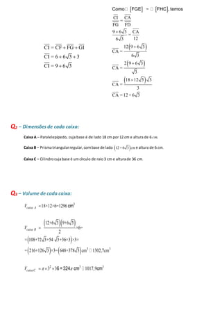 CI = CF FG GI 
CI = 6 6 3 3 
CI = 9 6 3 
  
  
 
    
Como FGE ∼ FHC , temos 
CI CA 
  
 
  
 
  
= 
FG FD 
9 6 3 CA 
= 
 
6 3 12 
12 9 6 3 
CA = 
6 3 
2 9 6 3 
CA = 
3 
18 12 3 3 
CA = 
3 
 
CA = 12 + 6 3 
Q2 – Dimensões de cada caixa: 
Caixa A – Paralelepípedo, cuja base é de lado 18 cm por 12 cm e altura de 6 cm. 
Caixa B – Prisma triangular regular, com base de lado 12+6 3cme altura de 6 cm. 
Caixa C – Cilindro cuja base é um círculo de raio 3 cm e altura de 36 cm. 
Q3 – Volume de cada caixa: 
3 
18×12×6=1296 
 12+6 3  9+6 3 
 
×6= 
2 
  
    
3 3 
V 
V 
= 108+72 3+54 3+36×3 ×3= 
= 216+126 3 ×3= 648+378 3 cm 1302,7cm 
2 3 3 
V  3 3  
1017,9 
caixa A 
caixa B 
caixa C 
 
 
   
cm 
6 = 324 cm cm 
 