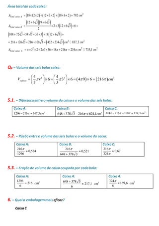 Área total de cada caixa: 
      
   
A  18  12  2  12  6  2  18  6  2  
792 
cm 
  
12 6 3 9 6 3 
A 
  
      
    
       
  
2 
2 2 
      
2 2 
C 
2 3 12 6 3 6 
2 
108 72 3 54 3 36 3 18 12 6 3 
216 126 3 216 108 3 432 234 3 837,3 
3 2 2 3 36 18 216 234 73 
Total caixa A 
Total caixa B 
Total caixa 
cm cm 
A             
 cm 
2 5,1 cm 
Q4 – Volume das seis bolas caixa: 
    3 3 3 4 4 
    
         
    
V  r 6  3 6 4  9 6 216 
 cm 
esferas 3 3 5.1. – Diferença entre o volume da caixa e o volume das seis bolas: 
Caixa A: 
3 1296 216  617,5cm 
Caixa B: 
3 648 378 3  216  624,1cm 
Caixa C: 
3 324  216 108  339,3cm 
5.2. – Razão entre e volume das seis bolas e o volume do caixa: 
Caixa A: 
0,524 
216 
1296 
 
 
Caixa B: 
0,521 
216 
648 378 3 
 
 
 
Caixa C: 
0,67 
216 
 
324 
 
 
5.3. – Fração de volume de caixa ocupada por cada bola: 
Caixa A: 
216 
1296 
6 
 3 cm 
Caixa A: 
 217,1 
cm 
3 648 378 3 
6 
 
Caixa A: 
 169,6 
cm 
3 324 
6 
 
6. – Qual a embalagem mais eficaz? 
Caixa C 
