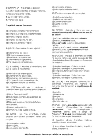 2
Não temos alunos, temos um celeiro de vencedores.
8) (UNIMAR-SP) – Nas orações a seguir:
I. As chuvas abundantes, pródigas, violentas,
fortes anunciavamo verão.
II. Eu e você vamos juntos.
III. Vendeu-se a pá.
O sujeito é, respectivamente:
a) composto, simples, indeterminado.
b) composto, composto, indeterminado.
c) simples, simples, oculto.
d) simples, composto, “a pá”.
e) composto, simples, “a pá”.
9) (UF-PR) - Qual a oração sem sujeito?
a) Falaram mal de você.
b) Ninguém se apresentou.
c) Precisa-se de professores.
d) A noite estava agradável.
e) Vai haver umcampeonato.
10) (BANESPA) - Assinale a alternativa em
que o sujeito é inexistente:
a) Precisa-sede empregados.
b) Chamaram-no às pressas.
c) Precisamos permanecer atentos.
d) Vai fazer dois anos que ele partiu.
e) Chegaram notícias do exterior.
11) (CESCEA-modificada) - Assinale a
alternativa em que ocorre sujeito composto:
a) Deus, Deus que farei?
b) Os livros contemplei, os quadros e as
outras obras.
c) Nós, que somos os homens do futuro,
venceremos.
d) Foram João e Maria.
e) Ontem foi João e José foi hoje.
12) (UFPR) - Em “Na juventude, muitos
projetos de vida nos ocorrem”, temos uma
oração:
a) comsujeito oculto.
b) sem sujeito.
c) com sujeito composto.
d) comsujeito simples.
e) com sujeito indeterminado.
13) São termos essenciais da oração:
a) sujeito e substantivo.
b) adjetivo e substantivo.
c) sujeito e predicado.
d) sujeito e verbo.
e) N.d.a.
14) (UFAM) - Assinale o item em que o
substantivo destacado NÃO exerce a função
de sujeito.
a) Não se pode derrubar esta palmeira.
b) Havia um mistério no ar.
c) Sua salvação foramos desvelosda
mulher.
d) Será que não existia outrora solução?
e) Na discussão, o parlamentar houve-se
com perfeito equilíbrio.
15) (PUC-SP) - Indique a alternativa correta
no que se refere ao sujeito da oração "Da
chaminé da usina subiam para o céu nuvens
de fumaça".
a) simples, tendo por núcleo chaminé.
b) simples, tendo por núcleo nuvens.
c) composto, tendo por núcleo nuvens de
fumaça.
d) simples, tendo por núcleo fumaça.
e) simples, tendo por núcleo usina.
16) (MACK) - Na oração "Esboroou-se o
balsâmico indianismo de Alencar ao
advento dos Romanos", a classificação do
sujeito é:
a) oculto.
b) inexistente.
c) simples.
d) composto.
e) indeterminado.
17) (PUC) - Em: "... principioua segunda volta
do terço."; "Carrocinhas de padeiro
derrapavam nos paralelepípedos.";
"Passavam cestas para o Largo do
Arouche."; "Garoava na madrugada roxa."
Os verbos são, respectivamente:
a) transitivo direto, transitivo indireto,
transitivo direto, intransitivo.
b) intransitivo, transitivo indireto, transitivo
direto, intransitivo.
 