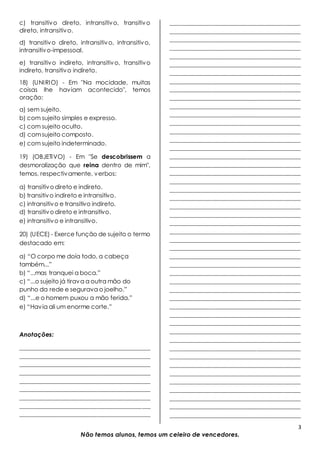 3
Não temos alunos, temos um celeiro de vencedores.
c) transitivo direto, intransitivo, transitivo
direto, intransitivo.
d) transitivo direto, intransitivo, intransitivo,
intransitivo-impessoal.
e) transitivo indireto, intransitivo, transitivo
indireto, transitivo indireto.
18) (UNIRIO) - Em "Na mocidade, muitas
coisas lhe haviam acontecido", temos
oração:
a) sem sujeito.
b) com sujeito simples e expresso.
c) com sujeito oculto.
d) comsujeito composto.
e) com sujeito indeterminado.
19) (OBJETIVO) - Em "Se descobrissem a
desmoralização que reina dentro de mim",
temos, respectivamente, verbos:
a) transitivodireto e indireto.
b) transitivo indireto e intransitivo.
c) intransitivo e transitivo indireto.
d) transitivodireto e intransitivo.
e) intransitivo e intransitivo.
20) (UECE) - Exerce função de sujeito o termo
destacado em:
a) “O corpo me doía todo, a cabeça
também...”
b) “...mas tranquei a boca.”
c) “...o sujeito já tirava a outra mão do
punho da rede e segurava o joelho.”
d) “...e o homem puxou a mão ferida.”
e) “Havia ali um enorme corte.”
Anotações:
____________________________________________
____________________________________________
____________________________________________
____________________________________________
____________________________________________
____________________________________________
____________________________________________
____________________________________________
____________________________________________
____________________________________________
____________________________________________
____________________________________________
____________________________________________
____________________________________________
____________________________________________
____________________________________________
____________________________________________
____________________________________________
____________________________________________
____________________________________________
____________________________________________
____________________________________________
____________________________________________
____________________________________________
____________________________________________
____________________________________________
____________________________________________
____________________________________________
____________________________________________
____________________________________________
____________________________________________
____________________________________________
____________________________________________
____________________________________________
____________________________________________
____________________________________________
____________________________________________
____________________________________________
____________________________________________
____________________________________________
____________________________________________
____________________________________________
____________________________________________
____________________________________________
____________________________________________
____________________________________________
____________________________________________
____________________________________________
____________________________________________
____________________________________________
____________________________________________
____________________________________________
____________________________________________
____________________________________________
____________________________________________
____________________________________________
____________________________________________
 