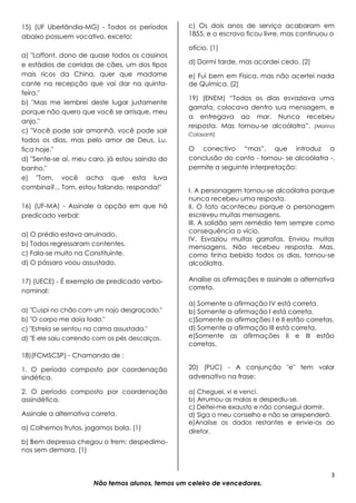 3
Não temos alunos, temos um celeiro de vencedores.
15) (UF Uberlândia-MG) - Todos os períodos
abaixo possuem vocativo, exceto:
a) "Laffont, dono de quase todos os cassinos
e estádios de corridas de cães, um dos tipos
mais ricos da China, quer que madame
cante na recepção que vai dar na quinta-
feira."
b) "Mas me lembrei deste lugar justamente
porque não quero que você se arrisque, meu
anjo."
c) "Você pode sair amanhã, você pode sair
todos os dias, mas pelo amor de Deus, Lu,
fica hoje."
d) "Sente-se aí, meu caro, já estou saindo do
banho."
e) "Tom, você acha que esta luva
combina?... Tom, estou falando, responda!"
16) (UF-MA) - Assinale a opção em que há
predicado verbal:
a) O prédio estava arruinado.
b) Todos regressaram contentes.
c) Fala-se muito na Constituinte.
d) O pássaro voou assustado.
17) (UECE) - É exemplo de predicado verbo-
nominal:
a) "Cuspi no chão com um nojo desgraçado."
b) "O corpo me doía todo."
c) "Estrela se sentou na cama assustada."
d) "E ele saiu correndo com os pés descalços.
18)(FCMSCSP) - Chamando de :
1. O período composto por coordenação
sindética.
2. O período composto por coordenação
assindética.
Assinale a alternativa correta.
a) Colhemos frutos, jogamos bola. (1)
b) Bem depressa chegou o trem: despedimo-
nos sem demora. (1)
c) Os dois anos de serviço acabaram em
1855, e o escravo ficou livre, mas continuou o
ofício. (1)
d) Dormi tarde, mas acordei cedo. (2)
e) Fui bem em Física, mas não acertei nada
de Química. (2)
19) (ENEM) “Todos os dias esvaziava uma
garrafa, colocava dentro sua mensagem, e
a entregava ao mar. Nunca recebeu
resposta. Mas tornou-se alcoólatra”. (Marina
Colasanti)
O conectivo “mas”, que introduz a
conclusão do conto - tornou- se alcoólatra -,
permite a seguinte interpretação:
I. A personagem tornou-se alcoólatra porque
nunca recebeu uma resposta.
II. O fato aconteceu porque a personagem
escreveu muitas mensagens.
III. A solidão sem remédio tem sempre como
consequência o vício.
IV. Esvaziou muitas garrafas. Enviou muitas
mensagens. Não recebeu resposta. Mas,
como tinha bebido todos os dias, tornou-se
alcoólatra.
Analise as afirmações e assinale a alternativa
correta.
a) Somente a afirmação IV está correta.
b) Somente a afirmação I está correta.
c)Somente as afirmações I e II estão corretas.
d) Somente a afirmação III está correta.
e)Somente as afirmações II e III estão
corretas.
20) (PUC) - A conjunção "e" tem valor
adversativo na frase:
a) Cheguei, vi e venci.
b) Arrumou as malas e despediu-se.
c) Deitei-me exausto e não consegui dormir.
d) Siga o meu conselho e não se arrependerá.
e)Analise os dados restantes e envie-os ao
diretor.
 