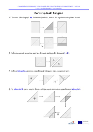 PROGRAMA DE FORMAÇÃO CONTÍNUA EM MATEMÁTICA PARA PROFESSORES DO 1º CICLO
                                   Escola Superior de Educação de Viseu


                                 Construção do Tangran
1- Com uma folha de papel A4, obtém um quadrado, através das seguintes dobragens e recorte.




2- Dobra o quadrado ao meio e recorta-o de modo a obteres 2 triângulos (A e B).




3- Dobra o triângulo A ao meio para obteres 2 triângulos mais pequenos (1 e 2).




4- No triângulo B, marca o meio, dobra o vértice oposto e recorta-o para obteres o triângulo 3.
 