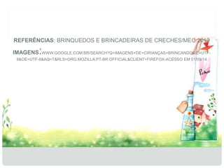 REFERÊNCIAS: BRINQUEDOS E BRINCADEIRAS DE CRECHES/MEC 2010 
IMAGENS:WWW.GOOGLE.COM.BR/SEARCH?Q=IMAGENS+DE+CIRIANÇAS+BRINCANDO&IE=UTF- 
8&OE=UTF-8&AQ=T&RLS=ORG.MOZILLA:PT-BR:OFFICIAL&CLIENT=FIREFOX-ACESSO EM 01/09/14 
