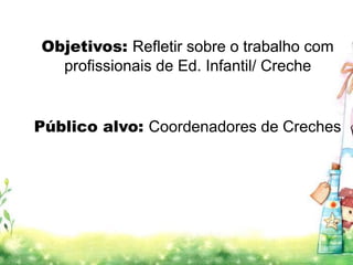 Objetivos: Refletir sobre o trabalho com 
profissionais de Ed. Infantil/ Creche 
Público alvo: Coordenadores de Creches 
 