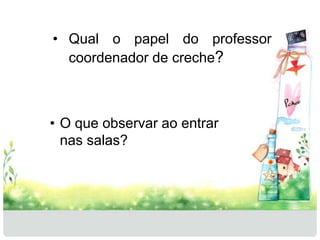 • Qual o papel do professor 
coordenador de creche? 
• O que observar ao entrar 
nas salas? 
 