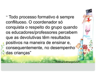 “ Todo processo formativo é sempre 
conflituoso. O coordenador só 
conquista o respeito do grupo quando 
os educadores/professores percebem 
que as devolutivas têm resultados 
positivos na maneira de ensinar e, 
consequentemente, no desempenho 
das crianças” 
Fátima Camargo(USP) 
 
