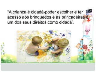 “A criança é cidadã-poder escolher e ter 
acesso aos brinquedos e às brincadeiras é 
um dos seus direitos como cidadã”. 
 