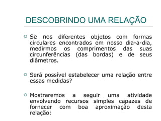 DESCOBRINDO UMA RELAÇÃO Se nos  diferentes objetos com formas circulares encontrados em nosso dia-a-dia, medirmos os comprimentos das suas circunferências (das bordas) e de seus diâmetros.  Será possível estabelecer uma relação entre essas medidas? Mostraremos a seguir uma atividade envolvendo recursos simples capazes de fornecer com boa aproximação desta relação: 