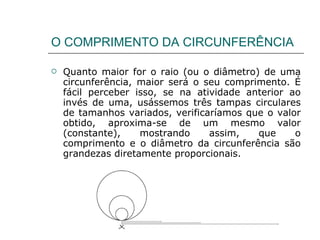 O COMPRIMENTO DA CIRCUNFERÊNCIA Quanto maior for o raio (ou o diâmetro) de uma circunferência, maior será o seu comprimento. É fácil perceber isso, se na atividade anterior ao invés de uma, usássemos três tampas circulares de tamanhos variados, verificaríamos que o valor obtido, aproxima-se de um mesmo valor (constante), mostrando assim, que o comprimento e o diâmetro da circunferência são grandezas diretamente proporcionais. 