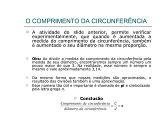 O COMPRIMENTO DA CIRCUNFERÊNCIA A atividade do slide anterior, permite verificar experimentalmente, que quando é aumentada a medida do comprimento da circunferência, também é aumentado o seu diâmetro na mesma proporção. Obs:  Ao dividir a medida do comprimento da circunferência pela medida de seu diâmetro, encontraremos sempre um número um pouco maior do que 3. Na realidade, esse número é sempre o mesmo e vale aproximadamente 3,14. Da mesma forma que nossas medições são aproximadas, o resultado das divisões também é uma aproximação. Esse número tão útil e importante é chamado de  pi  e simbolizado pela letra grega π. Conclusão 