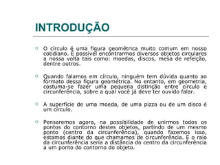INTRODUÇÃO O círculo é uma figura geométrica muito comum em nosso cotidiano. É possível encontrarmos diversos objetos circulares a nossa volta tais como: moedas, discos, mesa de refeição, dentre outros.  Quando falamos em círculo, ninguém tem dúvida quanto ao formato dessa figura geométrica. No entanto, em geometria, costuma-se fazer uma pequena distinção entre círculo e circunferência, sobre a qual você já deve ter ouvido falar. A superfície de uma moeda, de uma pizza ou de um disco é um círculo. Pensaremos agora, na possibilidade de unirmos todos os pontos do contorno destes objetos, partindo de um mesmo ponto (centro da circunferência), quando fazemos isso, estamos diante do que chamamos de circunferência. E o raio da circunferência seria a distância do centro da circunferência a um ponto do contorno do objeto. 