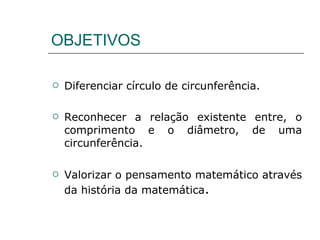 OBJETIVOS Diferenciar círculo de circunferência. Reconhecer a relação existente entre, o comprimento e o diâmetro, de uma circunferência. Valorizar o pensamento matemático através da história da matemática . 