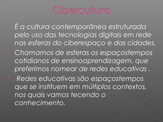  É a cultura contemporânea estruturada
pelo uso das tecnologias digitais em rede
nas esferas do ciberespaço e das cidades.
 Chamamos de esferas os espaçostempos
cotidianos de ensinoaprendizagem, que
preferimos nomear de redes educativas .
 Redes educativas são espaçostempos
que se instituem em múltiplos contextos,
nos quais vamos tecendo o
conhecimento.
 
