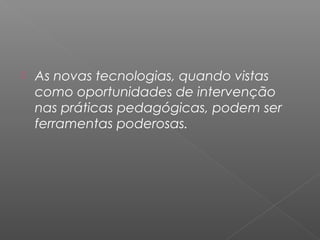 As novas tecnologias, quando vistas
como oportunidades de intervenção
nas práticas pedagógicas, podem ser
ferramentas poderosas.
 