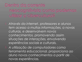  Através da internet, professores e alunos
tem acesso a muitas informações, a novas
culturas, e desenvolvem novos
conhecimentos, promovendo assim
situações de interações, envolvendo
experiências sociais e culturais.
 A utilização de computadores como
ferramenta educacional, proporciona ao
aluno novos conhecimentos a partir de
novas experiências.
 