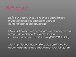  LIBÂNEO, Jose Carlos. As teorias pedagógicas
modernas resiginificadas pelo debate
contemporâneo na educação.
 SANTOS, Edméia. A cibercultura e a educação em
tempos de mobilidade e redes sociais:
conversando com os cotidianos. (PROPED / UERJ).
 Site: http://educador.brasilescola.com/trabalho-
docente/tendencias-pedagogicas-brasileiras.htm
 