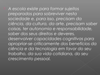  A escola existe para formar sujeitos
preparados para sobreviver nesta
sociedade e, para isso, precisam da
ciência, da cultura, da arte, precisam saber
coisas, ter autonomia e responsabilidade,
saber dos seus direitos e deveres,
desenvolver capacidades cognitivas para
apropriar-se criticamente dos benefícios da
ciência e da tecnologia em favor do seu
trabalho, da sua vida cotidiana, do seu
crescimento pessoal.
 