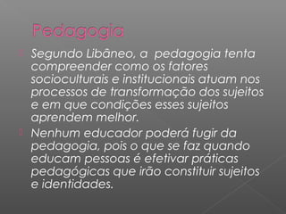  Segundo Libâneo, a pedagogia tenta
compreender como os fatores
socioculturais e institucionais atuam nos
processos de transformação dos sujeitos
e em que condições esses sujeitos
aprendem melhor.
 Nenhum educador poderá fugir da
pedagogia, pois o que se faz quando
educam pessoas é efetivar práticas
pedagógicas que irão constituir sujeitos
e identidades.
 