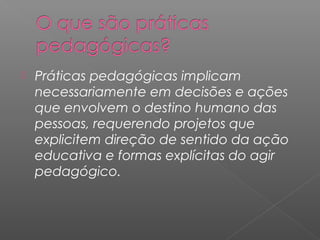  Práticas pedagógicas implicam
necessariamente em decisões e ações
que envolvem o destino humano das
pessoas, requerendo projetos que
explicitem direção de sentido da ação
educativa e formas explícitas do agir
pedagógico.
 