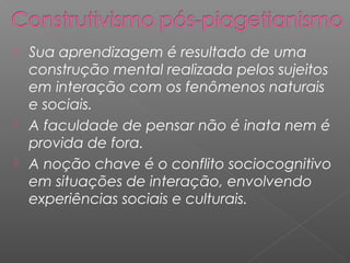  Sua aprendizagem é resultado de uma
construção mental realizada pelos sujeitos
em interação com os fenômenos naturais
e sociais.
 A faculdade de pensar não é inata nem é
provida de fora.
 A noção chave é o conflito sociocognitivo
em situações de interação, envolvendo
experiências sociais e culturais.
 