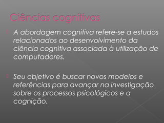  A abordagem cognitiva refere-se a estudos
relacionados ao desenvolvimento da
ciência cognitiva associada à utilização de
computadores.
 Seu objetivo é buscar novos modelos e
referências para avançar na investigação
sobre os processos psicológicos e a
cognição.
 