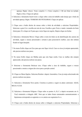 apareça. Digite: Alunos: Nome completo 1 e Nome completo 2. Dê um Enter no teclado.
Digite a Data. Clique em aplicar.
4. Selecione a ferramenta Inserir texto e clique sobre a área de trabalho onde deseja que o título da
atividade apareça. Digite: TEOREMA DE PITÁGORAS. Clique em aplicar.
5. Clique com o botão direito do mouse sobre o título da atividade e selecione Propriedades.
Selecione a guia Cor e escolha um tom de rosa. Escolha a guia Texto e mude o tamanho da fonte
(letra) para 18 e clique em N para que o texto fique em negrito. Depois clique em fechar.
6. Selecione a ferramenta Mover. Clique sobre o texto do título ou da identificação dos autores da
atividade, segure o mouse pressionado e arraste-o para posicioná-lo melhor, caso não tenham
ficado no lugar desejado.
7. No menu Exibir clique em Eixo para que este fique visível. Caso os eixos já estejam aparecendo,
não precisa realizar esse passo.
8. No menu Exibir clique em Malhas para que esta fique oculta. Caso as malhas não estejam
aparecendo, não precisa realizar esse passo.
9. Selecione a ferramenta Deslocar eixo. Clique sobre a área de trabalho, segure o mouse
pressionado e arraste a origem dos eixos para a posição central.
10. Clique no Menu Opções. Selecione Rotular e depois Automático. Caso já esteja selecionado não
precisa realizar esse passo.
11. Selecione a ferramenta Novo ponto. Construa os pontos a seguir no plano cartesiano: A(0,0),
B(0,4) e C(3,0)
12. Selecione a ferramenta Polígono. Clique sobre os pontos A, B, C e depois novamente em A.
Você construirá o triângulo ABC. Note que os lados foram renomeados automaticamente: a
hipotenusa corresponde ao segmento a e os catetos aos segmentos b e c.
13. Clique com o botão direito do mouse sobre o triângulo e selecione Propriedades. Selecione a
 