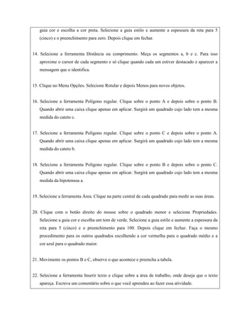 guia cor e escolha a cor preta. Selecione a guia estilo e aumente a espessura da reta para 5
(cinco) e o preenchimento para zero. Depois clique em fechar.
14. Selecione a ferramenta Distância ou comprimento. Meça os segmentos a, b e c. Para isso
aproxime o cursor de cada segmento e só clique quando cada um estiver destacado e aparecer a
mensagem que o identifica.
15. Clique no Menu Opções. Selecione Rotular e depois Menos para novos objetos.
16. Selecione a ferramenta Polígono regular. Clique sobre o ponto A e depois sobre o ponto B.
Quando abrir uma caixa clique apenas em aplicar. Surgirá um quadrado cujo lado tem a mesma
medida do cateto c.
17. Selecione a ferramenta Polígono regular. Clique sobre o ponto C e depois sobre o ponto A.
Quando abrir uma caixa clique apenas em aplicar. Surgirá um quadrado cujo lado tem a mesma
medida do cateto b.
18. Selecione a ferramenta Polígono regular. Clique sobre o ponto B e depois sobre o ponto C.
Quando abrir uma caixa clique apenas em aplicar. Surgirá um quadrado cujo lado tem a mesma
medida da hipotenusa a.
19. Selecione a ferramenta Área. Clique na parte central de cada quadrado para medir as suas áreas.
20. Clique com o botão direito do mouse sobre o quadrado menor e selecione Propriedades.
Selecione a guia cor e escolha um tom de verde. Selecione a guia estilo e aumente a espessura da
reta para 5 (cinco) e o preenchimento para 100. Depois clique em fechar. Faça o mesmo
procedimento para os outros quadrados escolhendo a cor vermelha para o quadrado médio e a
cor azul para o quadrado maior.
21. Movimente os pontos B e C, observe o que acontece e preencha a tabela.
22. Selecione a ferramenta Inserir texto e clique sobre a área de trabalho, onde deseja que o texto
apareça. Escreva um comentário sobre o que você aprendeu ao fazer essa atividade.
 