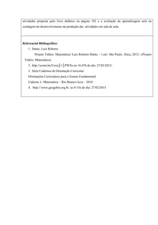 atividades proposta pelo livro didático na página 182 e a avaliação da aprendizagem será na
sondagem do desenvolvimento da produção das atividades em sala de aula.
Referencial Bibliográfico:
1. Dante, Luiz Roberto
Projeto Teláris: Matemática/ Luiz Roberto Dante. - 1.ed.- São Paulo: Ática, 2012.- (Projeto
Teláris: Matemática)
2. http://youtu.be/Uwoj│1│PWXo às 16:47h do dia: 27/02/2015;
3. Série Cadernos de Orientação Curricular
Orientações Curriculares para o Ensino Fundamental
Caderno 1- Matemática – Rio Branco/Acre – 2010
4. http:// www.geogebra.org.br às 9:11h do dia: 27/02/2015
5.
 