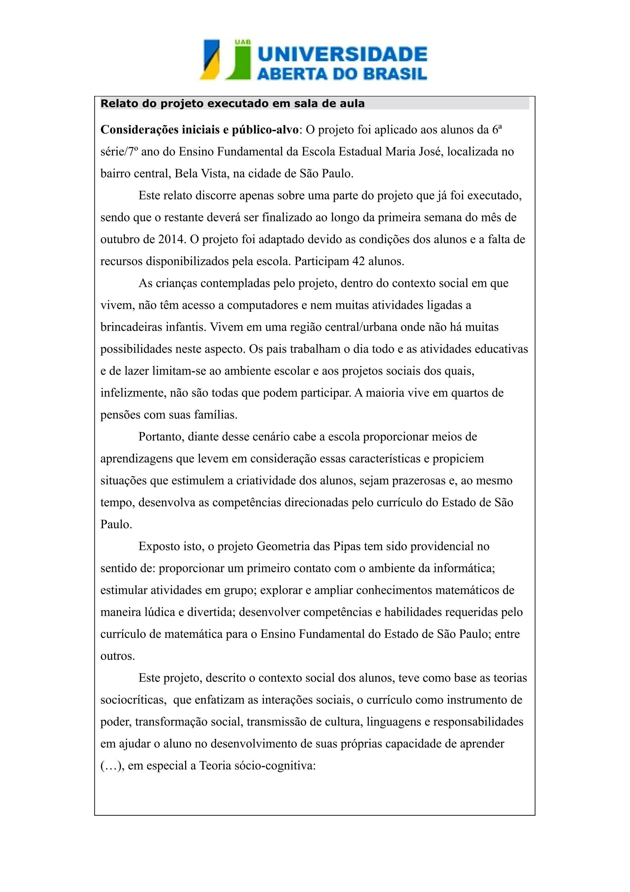 Relato do projeto executado em sala de aula 
Considerações iniciais e público-alvo: O projeto foi aplicado aos alunos da 6ª 
série/7º ano do Ensino Fundamental da Escola Estadual Maria José, localizada no 
bairro central, Bela Vista, na cidade de São Paulo. 
Este relato discorre apenas sobre uma parte do projeto que já foi executado, 
sendo que o restante deverá ser finalizado ao longo da primeira semana do mês de 
outubro de 2014. O projeto foi adaptado devido as condições dos alunos e a falta de 
recursos disponibilizados pela escola. Participam 42 alunos. 
As crianças contempladas pelo projeto, dentro do contexto social em que 
vivem, não têm acesso a computadores e nem muitas atividades ligadas a 
brincadeiras infantis. Vivem em uma região central/urbana onde não há muitas 
possibilidades neste aspecto. Os pais trabalham o dia todo e as atividades educativas 
e de lazer limitam-se ao ambiente escolar e aos projetos sociais dos quais, 
infelizmente, não são todas que podem participar. A maioria vive em quartos de 
pensões com suas famílias. 
Portanto, diante desse cenário cabe a escola proporcionar meios de 
aprendizagens que levem em consideração essas características e propiciem 
situações que estimulem a criatividade dos alunos, sejam prazerosas e, ao mesmo 
tempo, desenvolva as competências direcionadas pelo currículo do Estado de São 
Paulo. 
Exposto isto, o projeto Geometria das Pipas tem sido providencial no 
sentido de: proporcionar um primeiro contato com o ambiente da informática; 
estimular atividades em grupo; explorar e ampliar conhecimentos matemáticos de 
maneira lúdica e divertida; desenvolver competências e habilidades requeridas pelo 
currículo de matemática para o Ensino Fundamental do Estado de São Paulo; entre 
outros. 
Este projeto, descrito o contexto social dos alunos, teve como base as teorias 
sociocríticas, que enfatizam as interações sociais, o currículo como instrumento de 
poder, transformação social, transmissão de cultura, linguagens e responsabilidades 
em ajudar o aluno no desenvolvimento de suas próprias capacidade de aprender 
(…), em especial a Teoria sócio-cognitiva: 
 