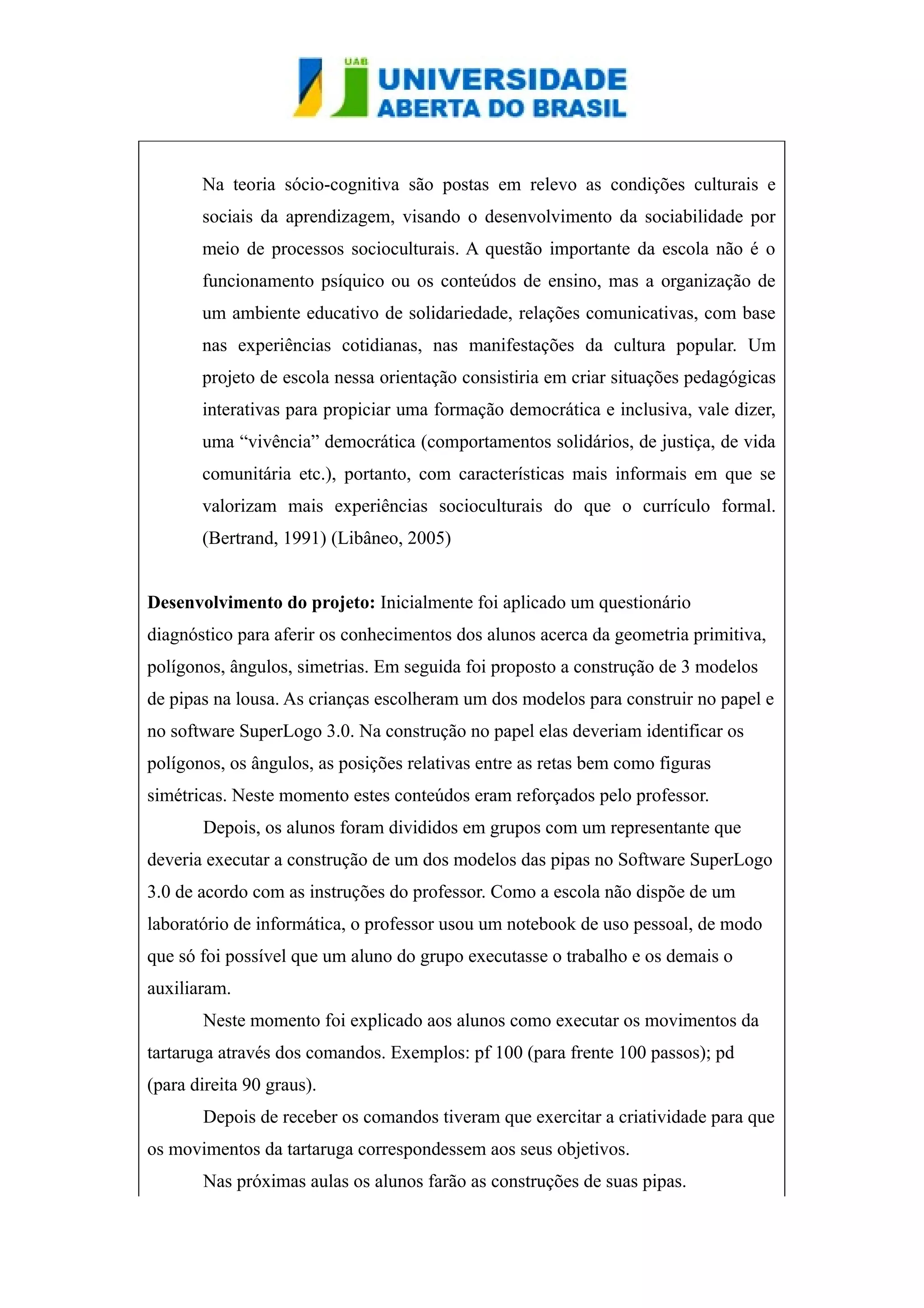 Na teoria sócio-cognitiva são postas em relevo as condições culturais e 
sociais da aprendizagem, visando o desenvolvimento da sociabilidade por 
meio de processos socioculturais. A questão importante da escola não é o 
funcionamento psíquico ou os conteúdos de ensino, mas a organização de 
um ambiente educativo de solidariedade, relações comunicativas, com base 
nas experiências cotidianas, nas manifestações da cultura popular. Um 
projeto de escola nessa orientação consistiria em criar situações pedagógicas 
interativas para propiciar uma formação democrática e inclusiva, vale dizer, 
uma “vivência” democrática (comportamentos solidários, de justiça, de vida 
comunitária etc.), portanto, com características mais informais em que se 
valorizam mais experiências socioculturais do que o currículo formal. 
(Bertrand, 1991) (Libâneo, 2005) 
Desenvolvimento do projeto: Inicialmente foi aplicado um questionário 
diagnóstico para aferir os conhecimentos dos alunos acerca da geometria primitiva, 
polígonos, ângulos, simetrias. Em seguida foi proposto a construção de 3 modelos 
de pipas na lousa. As crianças escolheram um dos modelos para construir no papel e 
no software SuperLogo 3.0. Na construção no papel elas deveriam identificar os 
polígonos, os ângulos, as posições relativas entre as retas bem como figuras 
simétricas. Neste momento estes conteúdos eram reforçados pelo professor. 
Depois, os alunos foram divididos em grupos com um representante que 
deveria executar a construção de um dos modelos das pipas no Software SuperLogo 
3.0 de acordo com as instruções do professor. Como a escola não dispõe de um 
laboratório de informática, o professor usou um notebook de uso pessoal, de modo 
que só foi possível que um aluno do grupo executasse o trabalho e os demais o 
auxiliaram. 
Neste momento foi explicado aos alunos como executar os movimentos da 
tartaruga através dos comandos. Exemplos: pf 100 (para frente 100 passos); pd 
(para direita 90 graus). 
Depois de receber os comandos tiveram que exercitar a criatividade para que 
os movimentos da tartaruga correspondessem aos seus objetivos. 
Nas próximas aulas os alunos farão as construções de suas pipas. 
 