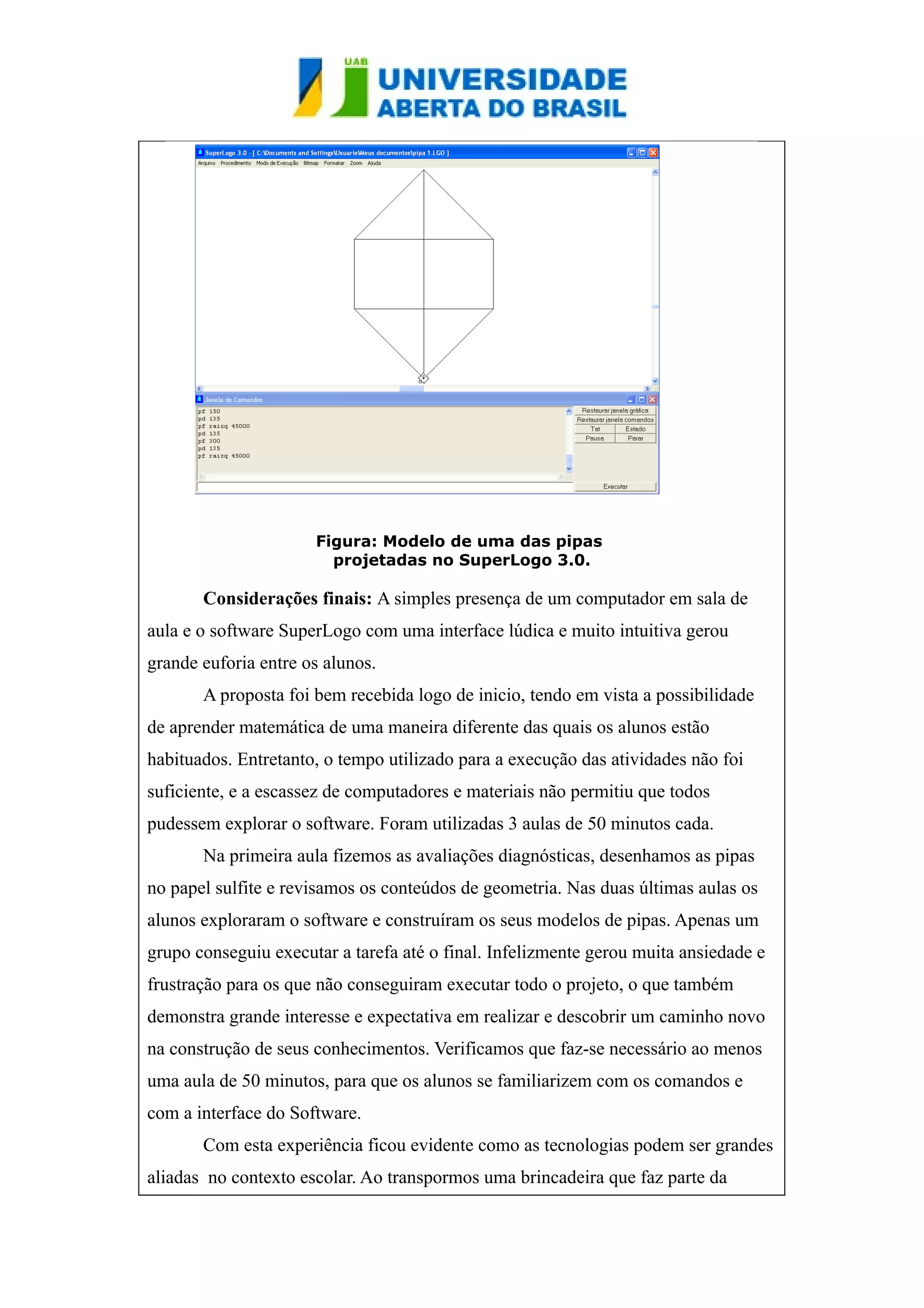 Figura: Modelo de uma das pipas 
projetadas no SuperLogo 3.0. 
Considerações finais: A simples presença de um computador em sala de 
aula e o software SuperLogo com uma interface lúdica e muito intuitiva gerou 
grande euforia entre os alunos. 
A proposta foi bem recebida logo de inicio, tendo em vista a possibilidade 
de aprender matemática de uma maneira diferente das quais os alunos estão 
habituados. Entretanto, o tempo utilizado para a execução das atividades não foi 
suficiente, e a escassez de computadores e materiais não permitiu que todos 
pudessem explorar o software. Foram utilizadas 3 aulas de 50 minutos cada. 
Na primeira aula fizemos as avaliações diagnósticas, desenhamos as pipas 
no papel sulfite e revisamos os conteúdos de geometria. Nas duas últimas aulas os 
alunos exploraram o software e construíram os seus modelos de pipas. Apenas um 
grupo conseguiu executar a tarefa até o final. Infelizmente gerou muita ansiedade e 
frustração para os que não conseguiram executar todo o projeto, o que também 
demonstra grande interesse e expectativa em realizar e descobrir um caminho novo 
na construção de seus conhecimentos. Verificamos que faz-se necessário ao menos 
uma aula de 50 minutos, para que os alunos se familiarizem com os comandos e 
com a interface do Software. 
Com esta experiência ficou evidente como as tecnologias podem ser grandes 
aliadas no contexto escolar. Ao transpormos uma brincadeira que faz parte da 
 