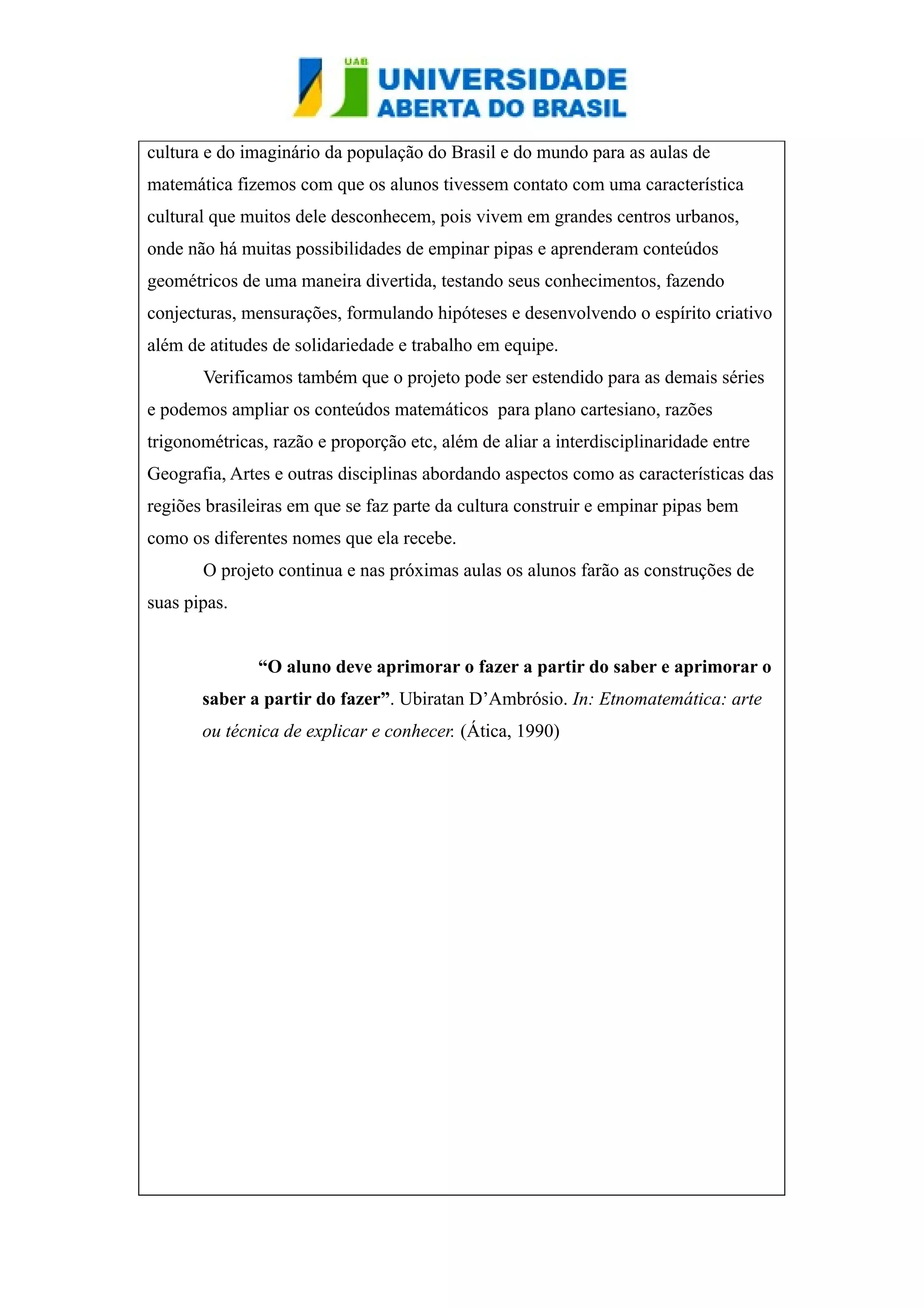 cultura e do imaginário da população do Brasil e do mundo para as aulas de 
matemática fizemos com que os alunos tivessem contato com uma característica 
cultural que muitos dele desconhecem, pois vivem em grandes centros urbanos, 
onde não há muitas possibilidades de empinar pipas e aprenderam conteúdos 
geométricos de uma maneira divertida, testando seus conhecimentos, fazendo 
conjecturas, mensurações, formulando hipóteses e desenvolvendo o espírito criativo 
além de atitudes de solidariedade e trabalho em equipe. 
Verificamos também que o projeto pode ser estendido para as demais séries 
e podemos ampliar os conteúdos matemáticos para plano cartesiano, razões 
trigonométricas, razão e proporção etc, além de aliar a interdisciplinaridade entre 
Geografia, Artes e outras disciplinas abordando aspectos como as características das 
regiões brasileiras em que se faz parte da cultura construir e empinar pipas bem 
como os diferentes nomes que ela recebe. 
O projeto continua e nas próximas aulas os alunos farão as construções de 
suas pipas. 
“O aluno deve aprimorar o fazer a partir do saber e aprimorar o 
saber a partir do fazer”. Ubiratan D’Ambrósio. In: Etnomatemática: arte 
ou técnica de explicar e conhecer. (Ática, 1990) 
 