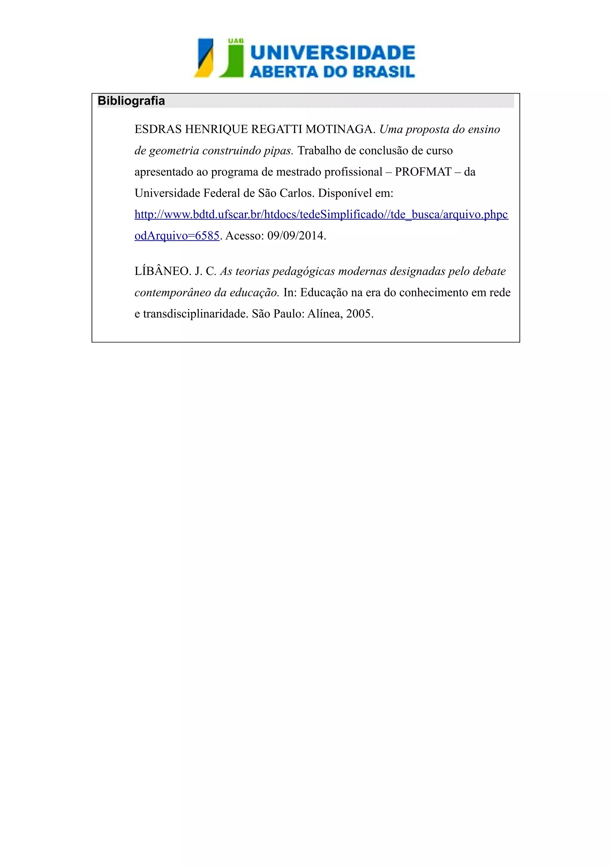 Bibliografia 
ESDRAS HENRIQUE REGATTI MOTINAGA. Uma proposta do ensino 
de geometria construindo pipas. Trabalho de conclusão de curso 
apresentado ao programa de mestrado profissional – PROFMAT – da 
Universidade Federal de São Carlos. Disponível em: 
http://www.bdtd.ufscar.br/htdocs/tedeSimplificado//tde_busca/arquivo.phpc 
odArquivo=6585. Acesso: 09/09/2014. 
LÍBÂNEO. J. C. As teorias pedagógicas modernas designadas pelo debate 
contemporâneo da educação. In: Educação na era do conhecimento em rede 
e transdisciplinaridade. São Paulo: Alínea, 2005. 
