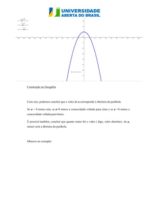Construção no Geogebra




Com isso, podemos concluir que o valor de a corresponde à abertura da parábola.

Se a = 0 temos reta, se a>0 temos a concavidade voltada para cima e se a <0 temos a
concavidade voltada para baixo.

É possível também, concluir que quanto maior foi o valor ( digo, valor absoluto) de a,
menor será a abertura da parábola.




Observe no exemplo:
 