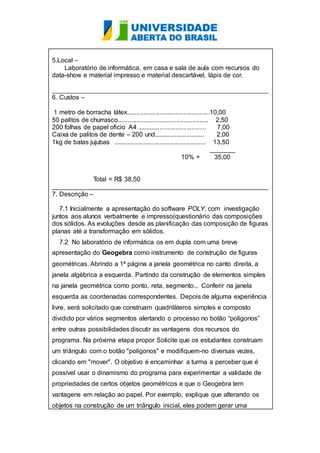 5.Local – 
Laboratório de informática, em casa e sala de aula com recursos do 
data-show e material impresso e material descartável, lápis de cor. 
____________________________________________________________ 
6. Custos – 
1 metro de borracha látex...............................................10,00 
50 palitos de churrasco................................................... 2,50 
200 folhas de papel oficio A4 ....................................... 7,00 
Caixa de palitos de dente – 200 und............................ 2,00 
1kg de balas jujubas .................................................... 13,50 
_______ 
10% + 35,00 
Total = R$ 38,50 
____________________________________________________________ 
7. Descrição – 
7.1 Inicialmente a apresentação do software POLY, com investigação 
juntos aos alunos verbalmente e impresso(questionário das composições 
dos sólidos. As evoluções desde as planificação das composição de figuras 
planas até a transformação em sólidos. 
7.2 No laboratório de informática os em dupla com uma breve 
apresentação do Geogebra como instrumento de construção de figuras 
geométricas. Abrindo a 1ª página a janela geométrica no canto direita, a 
janela algébrica a esquerda. Partindo da construção de elementos simples 
na janela geométrica como ponto, reta, segmento... Conferir na janela 
esquerda as coordenadas correspondentes. Depois de alguma experiência 
livre, será solicitado que construam quadriláteros simples e composto 
dividido por vários segmentos alertando o processo no botão “polígonos” 
entre outras possibilidades discutir as vantagens dos recursos do 
programa. Na próxima etapa propor Solicite que os estudantes construam 
um triângulo com o botão "polígonos" e modifiquem-no diversas vezes, 
clicando em "mover". O objetivo é encaminhar a turma a perceber que é 
possível usar o dinamismo do programa para experimentar a validade de 
propriedades de certos objetos geométricos e que o Geogebra tem 
vantagens em relação ao papel. Por exemplo, explique que alterando os 
objetos na construção de um triângulo inicial, eles podem gerar uma 
 