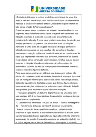 infinidade de triângulos e verificar em todos a propriedade da soma dos 
ângulos internos. Nesta etapa, para facilitar a verificação de propriedades, 
introduza a utilização do campo "entrada", localizado na parte inferior da 
tela, para a criação de "campos calculados". 
Proponha que os alunos construam um triângulo isósceles utilizando um 
segmento dado inicialmente como a base. Peça que eles verifiquem se o 
triângulo construído é realmente isóscele ou se o segmento dado 
inicialmente foi alterado. A turma deve produzir vários tipos de solução que 
sempre garantam a congruência dos outros dois lados do triângulo. 
Apresente à turma tanto as soluções nas quais o triângulo permanece 
isósceles como aquelas em que esse fato não se verifica e discuta o 
conceito de construção rígida (que mantém invariantes as propriedades da 
figura que se pretende construir e que a definem, mesmo que os objetos 
iniciais dados para a construção sejam alterados. Enfatize que, se alguém 
construiu o triângulo isósceles corretamente, ninguém é capaz de 
desmontá-lo do ponto de vista de suas propriedades inerentes, alterando 
os dados iniciais da figura no software. 
Peça que a turma construa um retângulo que tenha como vértices três 
pontos não colineares dados inicialmente. O desafio é fazer uma figura que 
seja um retângulo mesmo que a posição dos pontos iniciais seja alterada. 
Utilizando o paralelismo dos lados opostos que define a figura solicitada, 
entre outras soluções, muitos alunos podem recorrer à utilização do botão 
"reta paralela" para encontrar o quarto vértice do retângulo. 
Finalizando proponha um trabalho da planificação de uma casa com 
sala, cozinha, WC, 2 ou 3 dormitórios e áreas cotados no sistema decimal 
de medidas do comprimento . 
7.3 Laboratório de informática – Duplas de alunos - Tutorial do Geogebra 
4.x – Transferência de figuras para Word, ajustando seu tamanho. 
Após a construção de um quadrilátero qualquer , primeiramente 
selecionar a figura ativando a ferramenta mover(clicando a flexa no canto 
superior esquerdo) clicando depois fora da figura até envolvê-la totalmente 
no retângulo de seleção.Em seguida pressionar as teclas-Ctrl+Shift+C, isto 
é, copiar a figura para a área de transferência. Vamos para o Microsoft 
 