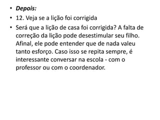 • Depois:
• 12. Veja se a lição foi corrigida
• Será que a lição de casa foi corrigida? A falta de
correção da lição pode desestimular seu filho.
Afinal, ele pode entender que de nada valeu
tanto esforço. Caso isso se repita sempre, é
interessante conversar na escola - com o
professor ou com o coordenador.
 