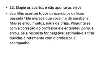 • 13. Elogie os acertos e não aponte os erros
• Seu filho acertou todos os exercícios da lição
passada? Ele merece que você lhe dê parabéns!
Mas se errou muitos, nada de briga. Pergunte se,
com a correção do professor ele entendeu porque
errou. Se a resposta for negativa, estimule-o a tirar
dúvidas diretamente com o professor. E
acompanhe.
 